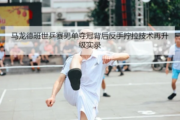 马龙德班世乒赛男单夺冠背后反手拧拉技术再升级实录
