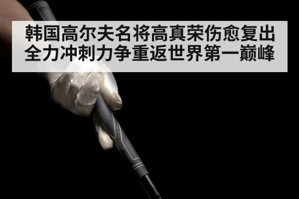 韩国高尔夫名将高真荣伤愈复出全力冲刺力争重返世界第一巅峰